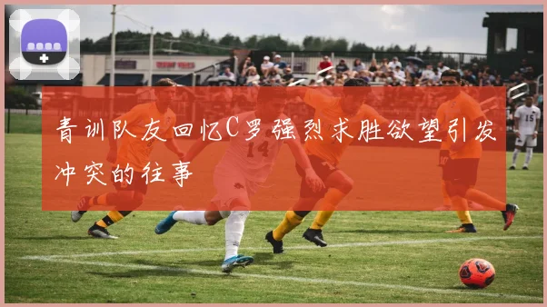 青训队友回忆C罗强烈求胜欲望引发冲突的往事