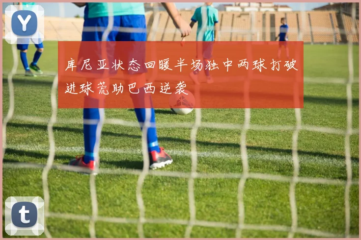 库尼亚状态回暖半场独中两球打破进球荒助巴西逆袭
