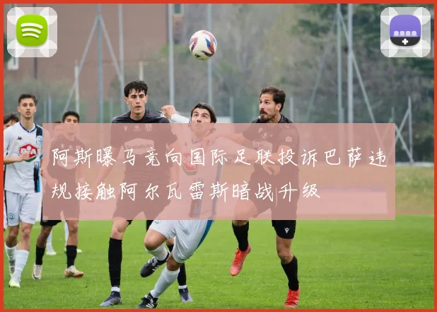 阿斯曝马竞向国际足联投诉巴萨违规接触阿尔瓦雷斯暗战升级