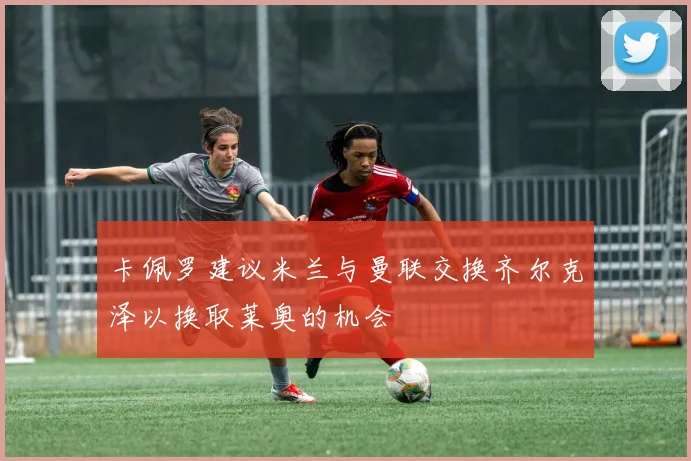 卡佩罗建议米兰与曼联交换齐尔克泽以换取莱奥的机会
