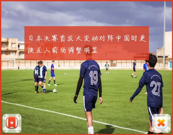 日本决赛首发大变动对阵中国时更换五人前场调整明显
