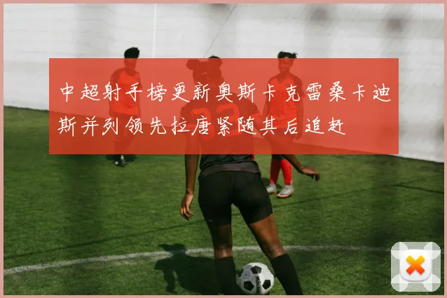 中超射手榜更新奥斯卡克雷桑卡迪斯并列领先拉唐紧随其后追赶