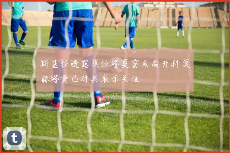 斯基拉透露莫拉塔夏窗或离开科莫赫塔费已对其表示关注