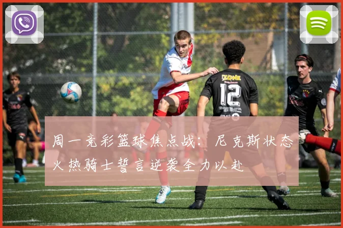 周一竞彩篮球焦点战：尼克斯状态火热骑士誓言逆袭全力以赴