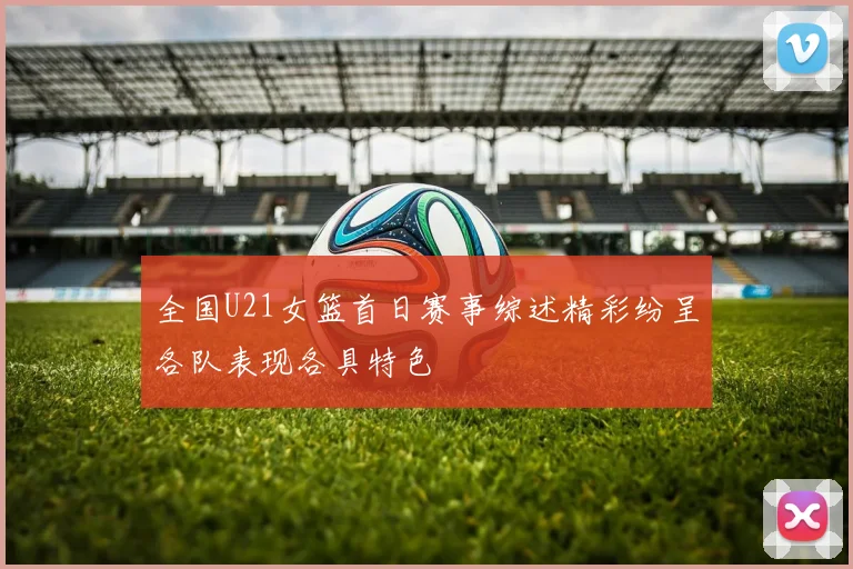 全国U21女篮首日赛事综述精彩纷呈各队表现各具特色