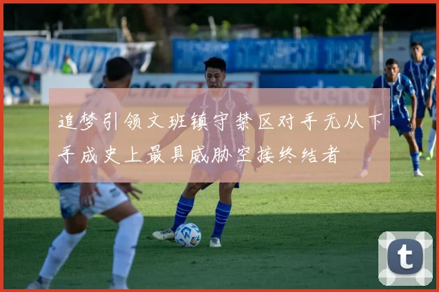 追梦引领文班镇守禁区对手无从下手成史上最具威胁空接终结者