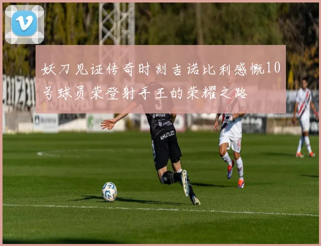 妖刀见证传奇时刻吉诺比利感慨10号球员荣登射手王的荣耀之路