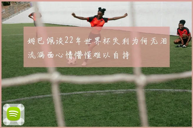 姆巴佩谈22年世界杯失利为何无泪流满面心情懵懂难以自持