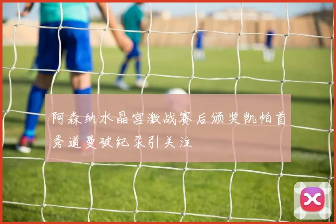 阿森纳水晶宫激战赛后颁奖凯帕首秀道曼破纪录引关注