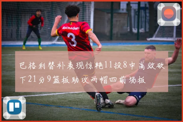 巴格利替补表现惊艳11投8中高效砍下21分9篮板助攻两帽四前场板