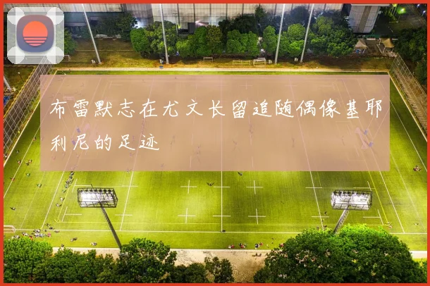 布雷默志在尤文长留追随偶像基耶利尼的足迹