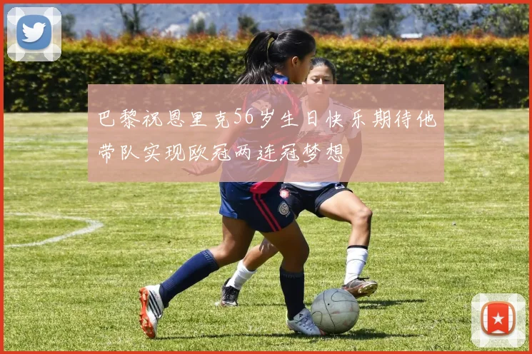 巴黎祝恩里克56岁生日快乐期待他带队实现欧冠两连冠梦想