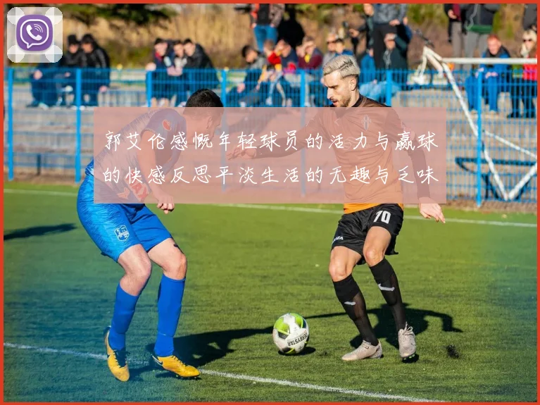 郭艾伦感慨年轻球员的活力与赢球的快感反思平淡生活的无趣与乏味