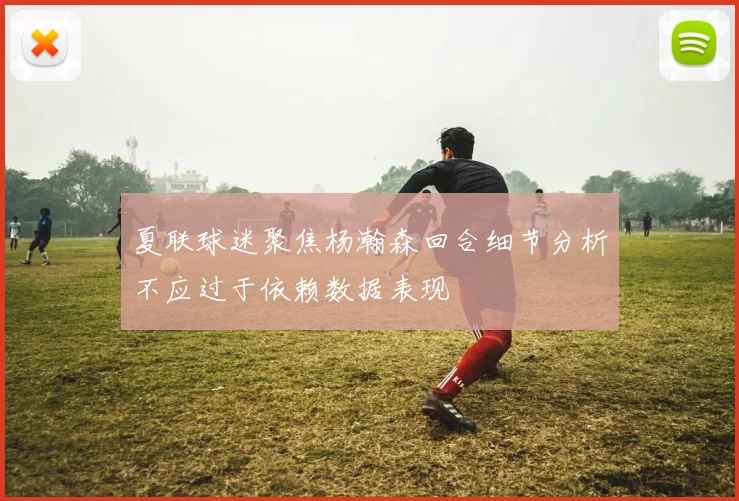 夏联球迷聚焦杨瀚森回合细节分析不应过于依赖数据表现