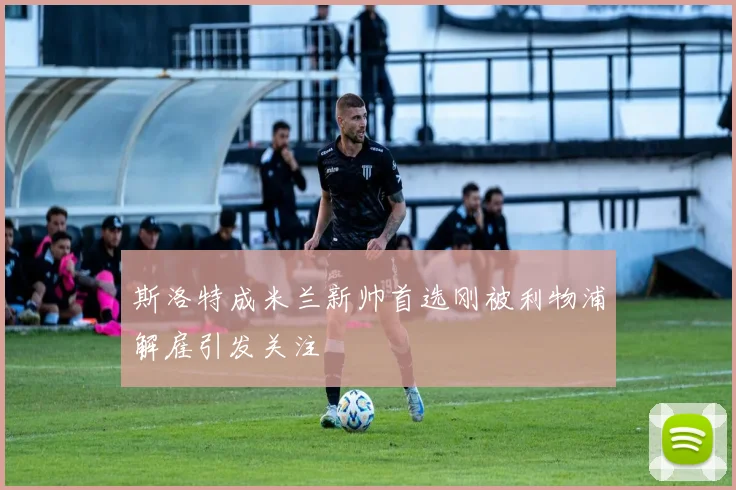 斯洛特成米兰新帅首选刚被利物浦解雇引发关注