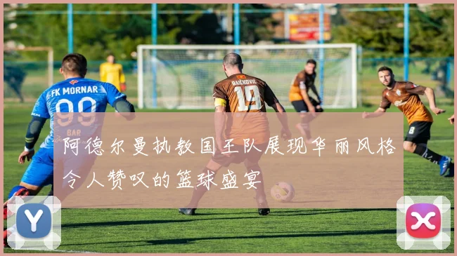 阿德尔曼执教国王队展现华丽风格令人赞叹的篮球盛宴