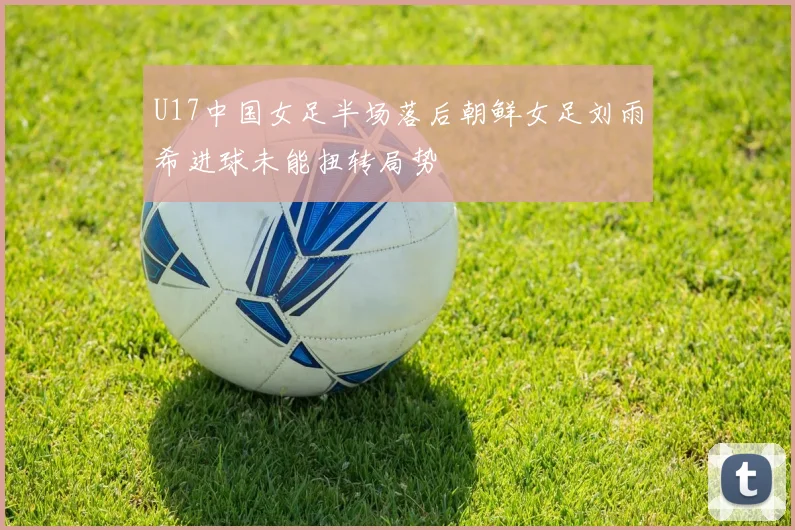 U17中国女足半场落后朝鲜女足刘雨希进球未能扭转局势