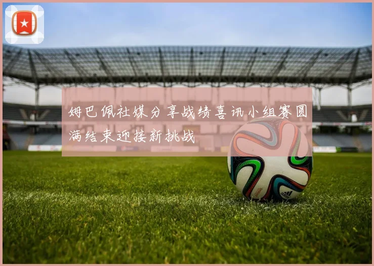 姆巴佩社媒分享战绩喜讯小组赛圆满结束迎接新挑战