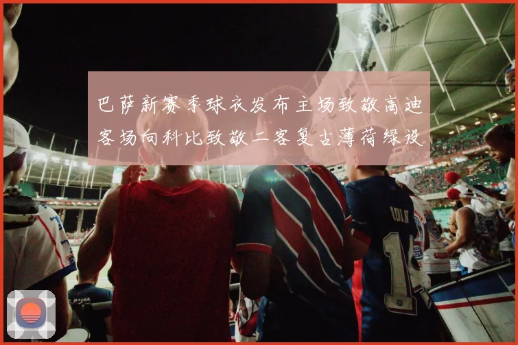 巴萨新赛季球衣发布主场致敬高迪客场向科比致敬二客复古薄荷绿设计引发热议