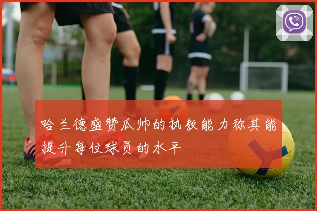 哈兰德盛赞瓜帅的执教能力称其能提升每位球员的水平