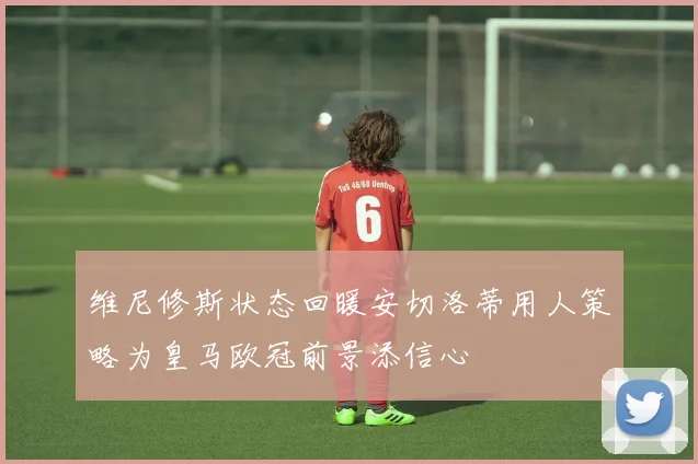 维尼修斯状态回暖安切洛蒂用人策略为皇马欧冠前景添信心